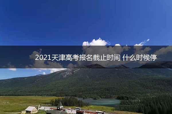 2021天津高考报名截止时间 什么时候停止报名